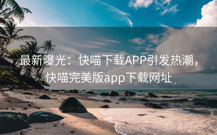 最新曝光:快喵下载APP引发热潮,快喵完美版app下载网址